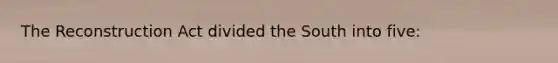 The Reconstruction Act divided the South into five: