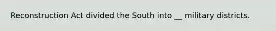 Reconstruction Act divided the South into __ military districts.