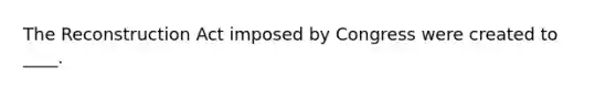 The Reconstruction Act imposed by Congress were created to ____.