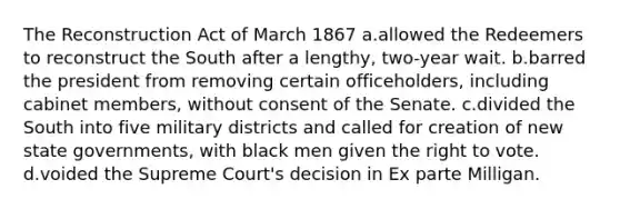 The Reconstruction Act of March 1867 a.allowed the Redeemers to reconstruct the South after a lengthy, two-year wait. b.barred the president from removing certain officeholders, including cabinet members, without consent of the Senate. c.divided the South into five military districts and called for creation of new state governments, with black men given the right to vote. d.voided the Supreme Court's decision in Ex parte Milligan.