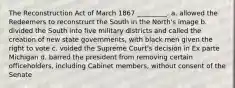 The Reconstruction Act of March 1867 _________. a. allowed the Redeemers to reconstruct the South in the North's image b. divided the South into five military districts and called the creation of new state governments, with black men given the right to vote c. voided the Supreme Court's decision in Ex parte Michigan d. barred the president from removing certain officeholders, including Cabinet members, without consent of the Senate