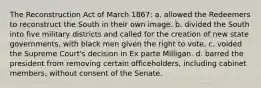 The Reconstruction Act of March 1867: a. allowed the Redeemers to reconstruct the South in their own image. b. divided the South into five military districts and called for the creation of new state governments, with black men given the right to vote. c. voided the Supreme Court's decision in Ex parte Milligan. d. barred the president from removing certain officeholders, including cabinet members, without consent of the Senate.