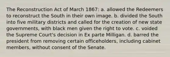 The Reconstruction Act of March 1867: a. allowed the Redeemers to reconstruct the South in their own image. b. divided the South into five military districts and called for the creation of new state governments, with black men given the right to vote. c. voided the Supreme Court's decision in Ex parte Milligan. d. barred the president from removing certain officeholders, including cabinet members, without consent of the Senate.