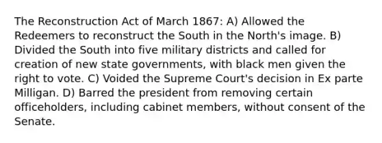 The Reconstruction Act of March 1867: A) Allowed the Redeemers to reconstruct the South in the North's image. B) Divided the South into five military districts and called for creation of new state governments, with black men given the right to vote. C) Voided the Supreme Court's decision in Ex parte Milligan. D) Barred the president from removing certain officeholders, including cabinet members, without consent of the Senate.