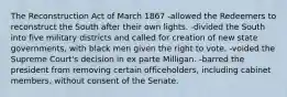 The Reconstruction Act of March 1867 -allowed the Redeemers to reconstruct the South after their own lights. -divided the South into five military districts and called for creation of new state governments, with black men given the right to vote. -voided the Supreme Court's decision in ex parte Milligan. -barred the president from removing certain officeholders, including cabinet members, without consent of the Senate.