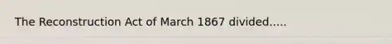 The Reconstruction Act of March 1867 divided.....