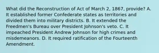 What did the Reconstruction of Act of March 2, 1867, provide? A. It established former Confederate states as territories and divided them into military districts. B. It extended the Freedmen's Bureau over President Johnson's veto. C. It impeached President Andrew Johnson for high crimes and misdemeanors. D. It required ratification of the Fourteenth Amendment.