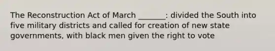 The Reconstruction Act of March _______: divided the South into five military districts and called for creation of new state governments, with black men given the right to vote