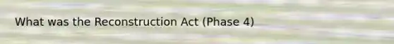 What was the Reconstruction Act (Phase 4)