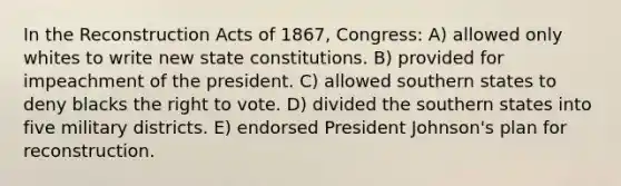 In the Reconstruction Acts of 1867, Congress: A) allowed only whites to write new state constitutions. B) provided for impeachment of the president. C) allowed southern states to deny blacks the right to vote. D) divided the southern states into five military districts. E) endorsed President Johnson's plan for reconstruction.