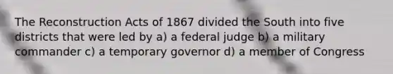 The Reconstruction Acts of 1867 divided the South into five districts that were led by a) a federal judge b) a military commander c) a temporary governor d) a member of Congress