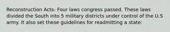 Reconstruction Acts- Four laws congress passed. These laws divided the South into 5 military districts under control of the U.S army. It also set these guidelines for readmitting a state: