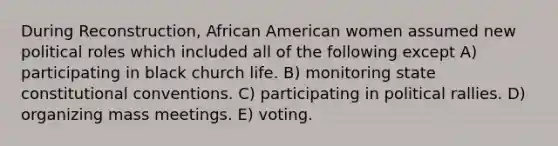 During Reconstruction, African American women assumed new political roles which included all of the following except A) participating in black church life. B) monitoring state constitutional conventions. C) participating in political rallies. D) organizing mass meetings. E) voting.