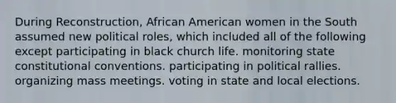 During Reconstruction, African American women in the South assumed new political roles, which included all of the following except participating in black church life. monitoring state constitutional conventions. participating in political rallies. organizing mass meetings. voting in state and local elections.