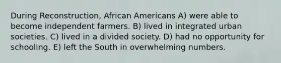 During Reconstruction, African Americans A) were able to become independent farmers. B) lived in integrated urban societies. C) lived in a divided society. D) had no opportunity for schooling. E) left the South in overwhelming numbers.