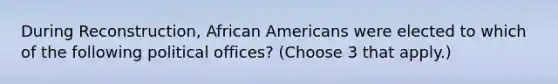 During Reconstruction, African Americans were elected to which of the following political offices? (Choose 3 that apply.)