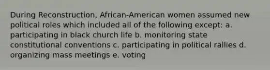 During Reconstruction, African-American women assumed new political roles which included all of the following except: a. participating in black church life b. monitoring state constitutional conventions c. participating in political rallies d. organizing mass meetings e. voting