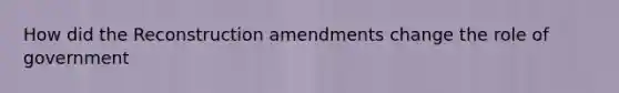 How did the Reconstruction amendments change the role of government