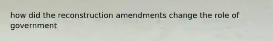 how did the reconstruction amendments change the role of government