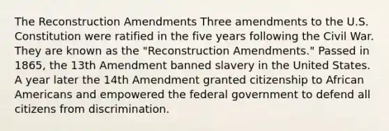 The Reconstruction Amendments Three amendments to the U.S. Constitution were ratified in the five years following the Civil War. They are known as the "Reconstruction Amendments." Passed in 1865, the 13th Amendment banned slavery in the United States. A year later the 14th Amendment granted citizenship to African Americans and empowered the federal government to defend all citizens from discrimination.