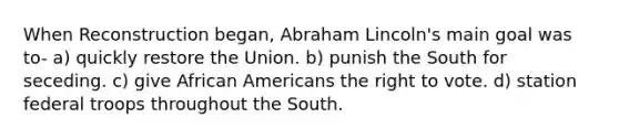 When Reconstruction began, Abraham Lincoln's main goal was to- a) quickly restore the Union. b) punish the South for seceding. c) give African Americans the right to vote. d) station federal troops throughout the South.