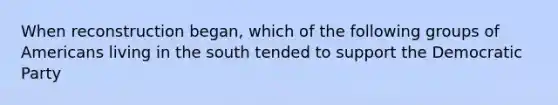 When reconstruction began, which of the following groups of Americans living in the south tended to support the Democratic Party