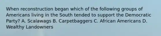 When reconstruction began which of the following groups of Americans living in the South tended to support the Democratic Party? A. Scalawags B. Carpetbaggers C. African Americans D. Wealthy Landowners