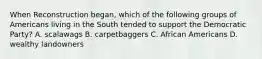 When Reconstruction began, which of the following groups of Americans living in the South tended to support the Democratic Party? A. scalawags B. carpetbaggers C. African Americans D. wealthy landowners