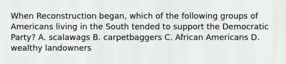 When Reconstruction began, which of the following groups of Americans living in the South tended to support the Democratic Party? A. scalawags B. carpetbaggers C. African Americans D. wealthy landowners