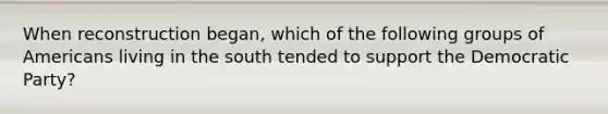 When reconstruction began, which of the following groups of Americans living in the south tended to support the Democratic Party?