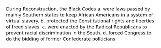 During Reconstruction, the Black Codes a. were laws passed by mainly Southern states to keep <a href='https://www.questionai.com/knowledge/kktT1tbvGH-african-americans' class='anchor-knowledge'>african americans</a> in a system of virtual slavery. b. protected the Constitutional rights and liberties of freed slaves. c. were enacted by the Radical Republicans to prevent <a href='https://www.questionai.com/knowledge/kj1iPALAQo-racial-discrimination' class='anchor-knowledge'>racial discrimination</a> in the South. d. forced Congress to do the bidding of former Confederate politicians.