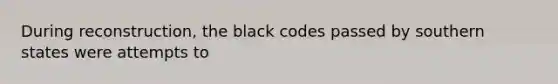 During reconstruction, the black codes passed by southern states were attempts to