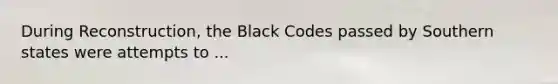 During Reconstruction, the Black Codes passed by Southern states were attempts to ...