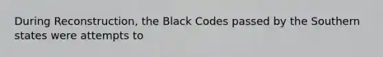 During Reconstruction, the Black Codes passed by the Southern states were attempts to