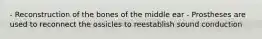 - Reconstruction of the bones of the middle ear - Prostheses are used to reconnect the ossicles to reestablish sound conduction