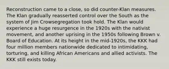 Reconstruction came to a close, so did counter-Klan measures. The Klan gradually reasserted control over the South as the system of Jim Crowsegregation took hold. The Klan would experience a huge resurgence in the 1920s with the nativist movement, and another uprising in the 1950s following Brown v. Board of Education. At its height in the mid-1920s, the KKK had four million members nationwide dedicated to intimidating, torturing, and killing African Americans and allied activists. The KKK still exists today.