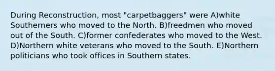 During Reconstruction, most "carpetbaggers" were A)white Southerners who moved to the North. B)freedmen who moved out of the South. C)former confederates who moved to the West. D)Northern white veterans who moved to the South. E)Northern politicians who took offices in Southern states.