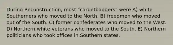 During Reconstruction, most "carpetbaggers" were A) white Southerners who moved to the North. B) freedmen who moved out of the South. C) former confederates who moved to the West. D) Northern white veterans who moved to the South. E) Northern politicians who took offices in Southern states.