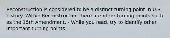 Reconstruction is considered to be a distinct turning point in U.S. history. Within Reconstruction there are other turning points such as the 15th Amendment. - While you read, try to identify other important turning points.