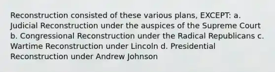 Reconstruction consisted of these various plans, EXCEPT: a. Judicial Reconstruction under the auspices of the Supreme Court b. Congressional Reconstruction under the Radical Republicans c. Wartime Reconstruction under Lincoln d. Presidential Reconstruction under Andrew Johnson