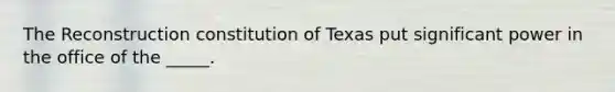 The Reconstruction constitution of Texas put significant power in the office of the _____.