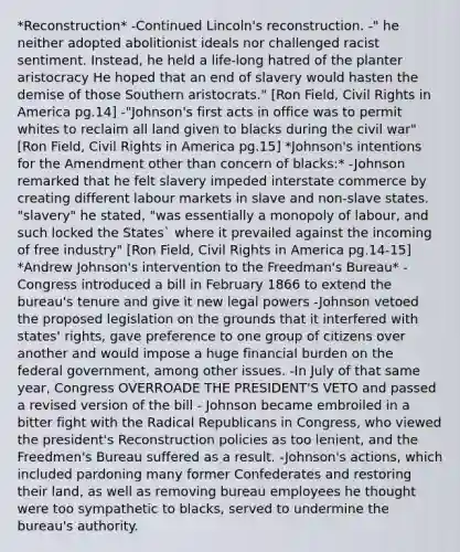*Reconstruction* -Continued Lincoln's reconstruction. -" he neither adopted abolitionist ideals nor challenged racist sentiment. Instead, he held a life-long hatred of the planter aristocracy He hoped that an end of slavery would hasten the demise of those Southern aristocrats." [Ron Field, Civil Rights in America pg.14] -"Johnson's first acts in office was to permit whites to reclaim all land given to blacks during the civil war" [Ron Field, Civil Rights in America pg.15] *Johnson's intentions for the Amendment other than concern of blacks:* -Johnson remarked that he felt slavery impeded interstate commerce by creating different labour markets in slave and non-slave states. "slavery" he stated, "was essentially a monopoly of labour, and such locked the States` where it prevailed against the incoming of free industry" [Ron Field, Civil Rights in America pg.14-15] *Andrew Johnson's intervention to the Freedman's Bureau* -Congress introduced a bill in February 1866 to extend the bureau's tenure and give it new legal powers -Johnson vetoed the proposed legislation on the grounds that it interfered with states' rights, gave preference to one group of citizens over another and would impose a huge financial burden on the federal government, among other issues. -In July of that same year, Congress OVERROADE THE PRESIDENT'S VETO and passed a revised version of the bill - Johnson became embroiled in a bitter fight with the Radical Republicans in Congress, who viewed the president's Reconstruction policies as too lenient, and the Freedmen's Bureau suffered as a result. -Johnson's actions, which included pardoning many former Confederates and restoring their land, as well as removing bureau employees he thought were too sympathetic to blacks, served to undermine the bureau's authority.
