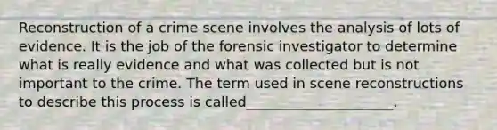 Reconstruction of a crime scene involves the analysis of lots of evidence. It is the job of the forensic investigator to determine what is really evidence and what was collected but is not important to the crime. The term used in scene reconstructions to describe this process is called_____________________.