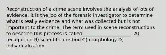 Reconstruction of a crime scene involves the analysis of lots of evidence. It is the job of the forensic investigator to determine what is really evidence and what was collected but is not important to the crime. The term used in scene reconstructions to describe this process is called_____________________. A) recognition B) scientific method C) morphology D) individualization