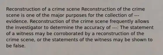 Reconstruction of a crime scene Reconstruction of the crime scene is one of the major purposes for the collection of ---evidence. Reconstruction of the crime scene frequently allows the investigator to determine the accuracy of ---: The statement of a witness may be corroborated by a reconstruction of the crime scene, or the statements of the witness may be shown to be false.