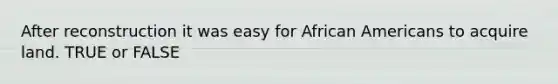 After reconstruction it was easy for African Americans to acquire land. TRUE or FALSE