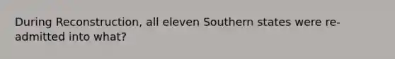 During Reconstruction, all eleven Southern states were re-admitted into what?