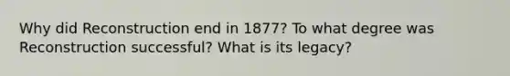 Why did Reconstruction end in 1877? To what degree was Reconstruction successful? What is its legacy?