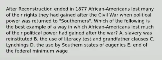 After Reconstruction ended in 1877 African-Americans lost many of their rights they had gained after the Civil War when political power was returned to "Southerners". Which of the following is the best example of a way in which African-Americans lost much of their political power had gained after the war? A. slavery was reinstituted B. the use of literacy test and grandfather clauses C. Lynchings D. the use by Southern states of eugenics E. end of the federal minimum wage