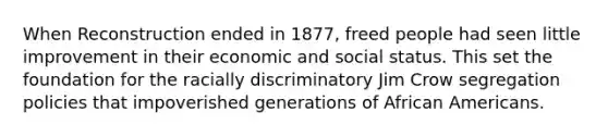 When Reconstruction ended in 1877, freed people had seen little improvement in their economic and social status. This set the foundation for the racially discriminatory Jim Crow segregation policies that impoverished generations of <a href='https://www.questionai.com/knowledge/kktT1tbvGH-african-americans' class='anchor-knowledge'>african americans</a>.